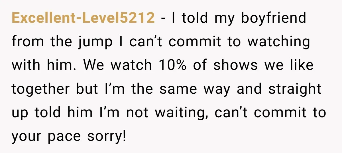 Excellent-Level5212 − I told my boyfriend from the jump I can’t commit to watching with him. We watch 10% of shows we like together but I’m the same way and...