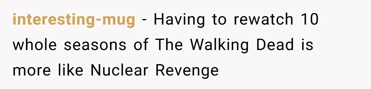 interesting-mug − Having to rewatch 10 whole seasons of The Walking Dead is more like Nuclear Revenge