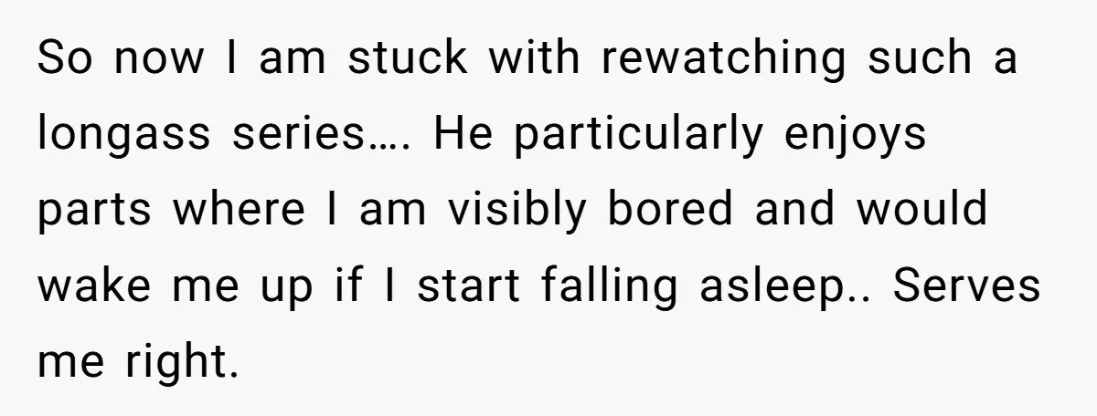 So now I am stuck with rewatching such a longass series…. He particularly enjoys parts where I am visibly bored and would wake me up if I start falling asleep.....