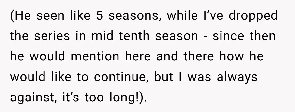 (He seen like 5 seasons, while I’ve dropped the series in mid tenth season - since then he would mention here and there how he would like to continue, but...