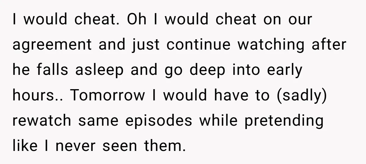 I would cheat. Oh I would cheat on our agreement and just continue watching after he falls asleep and go deep into early hours.. Tomorrow I would have to (sadly)...