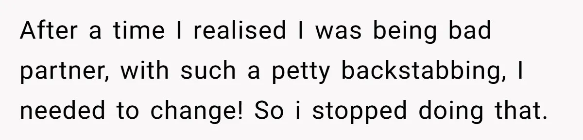 After a time I realised I was being bad partner, with such a petty backstabbing, I needed to change! So i stopped doing that.