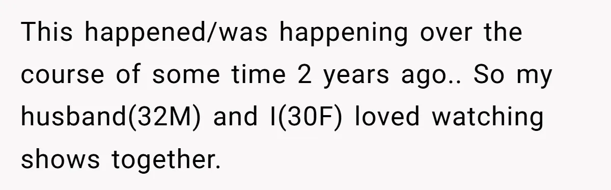 This happened/was happening over the course of some time 2 years ago.. So my husband(32M) and I(30F) loved watching shows together.