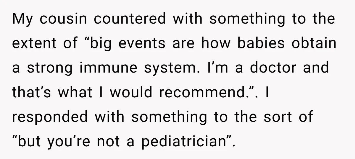 My cousin countered with something to the extent of “big events are how babies obtain a strong immune system. I’m a doctor and that’s what I would recommend.”. I responded...