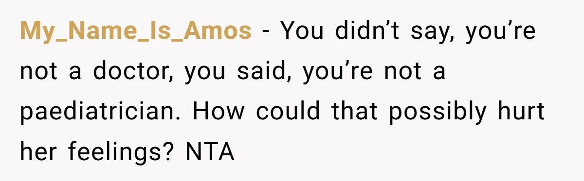 My_Name_Is_Amos − You didn’t say, you’re not a doctor, you said, you’re not a paediatrician. How could that possibly hurt her feelings? NTA