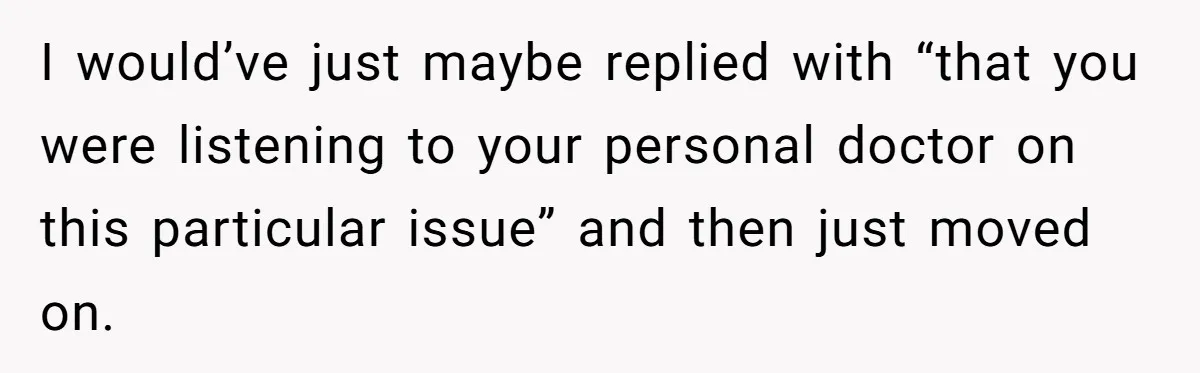 I would’ve just maybe replied with “that you were listening to your personal doctor on this particular issue” and then just moved on.