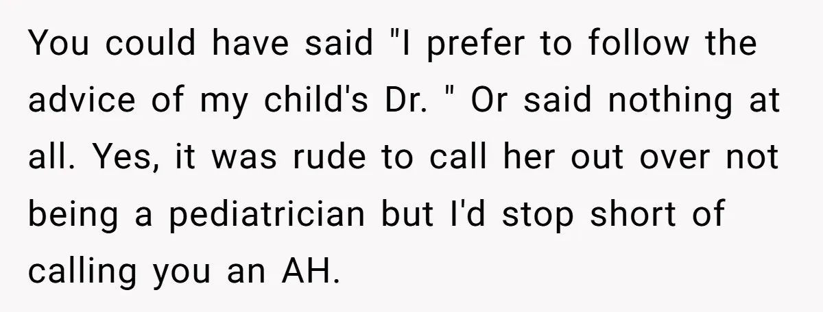 You could have said "I prefer to follow the advice of my child's Dr. " Or said nothing at all. Yes, it was rude to call her out over not...