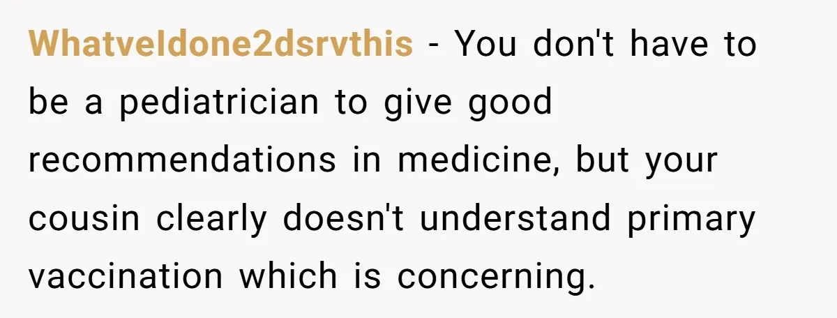 WhatveIdone2dsrvthis − You don't have to be a pediatrician to give good recommendations in medicine, but your cousin clearly doesn't understand primary vaccination which is concerning.