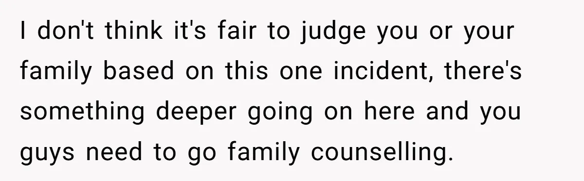 I don't think it's fair to judge you or your family based on this one incident, there's something deeper going on here and you guys need to go family counselling.