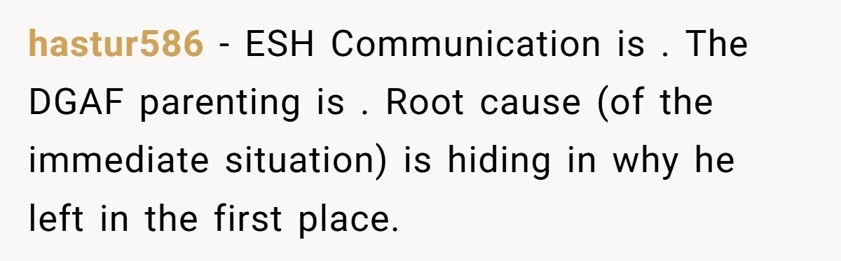 hastur586 − ESH Communication is . The DGAF parenting is . Root cause (of the immediate situation) is hiding in why he left in the first place.