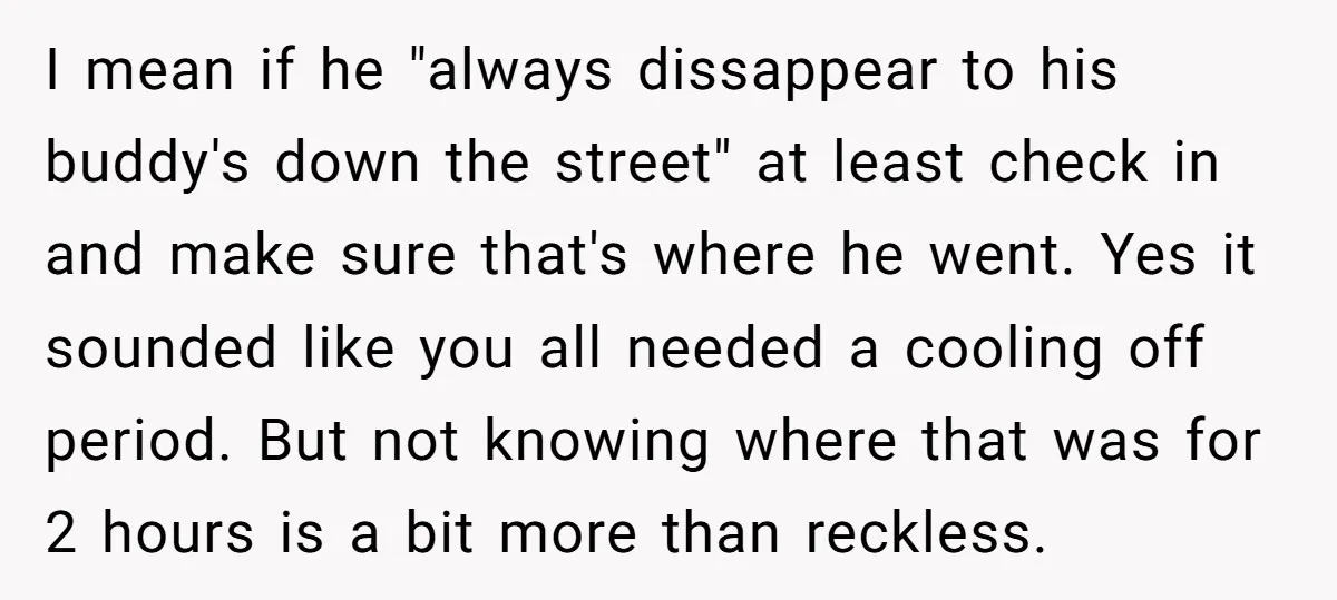 I mean if he "always dissappear to his buddy's down the street" at least check in and make sure that's where he went. Yes it sounded like you all needed...