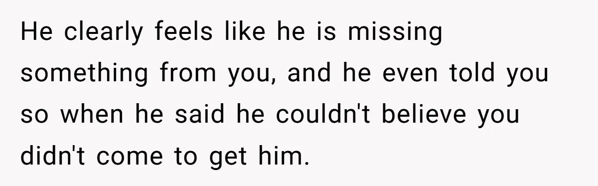 He clearly feels like he is missing something from you, and he even told you so when he said he couldn't believe you didn't come to get him.