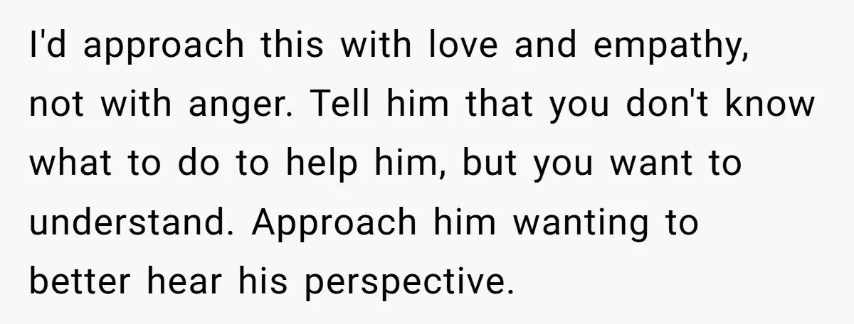 I'd approach this with love and empathy, not with anger. Tell him that you don't know what to do to help him, but you want to understand. Approach him wanting...