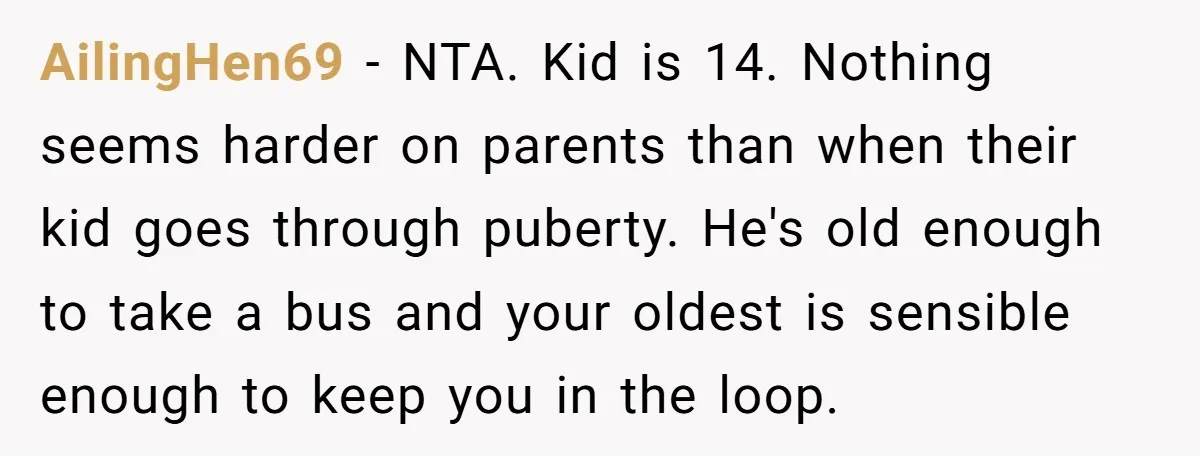 AilingHen69 − NTA. Kid is 14. Nothing seems harder on parents than when their kid goes through puberty. He's old enough to take a bus and your oldest is sensible...