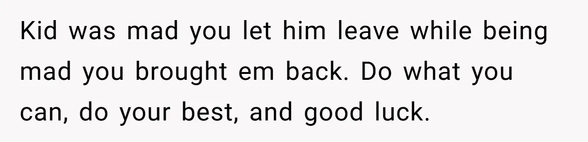 Kid was mad you let him leave while being mad you brought em back. Do what you can, do your best, and good luck.