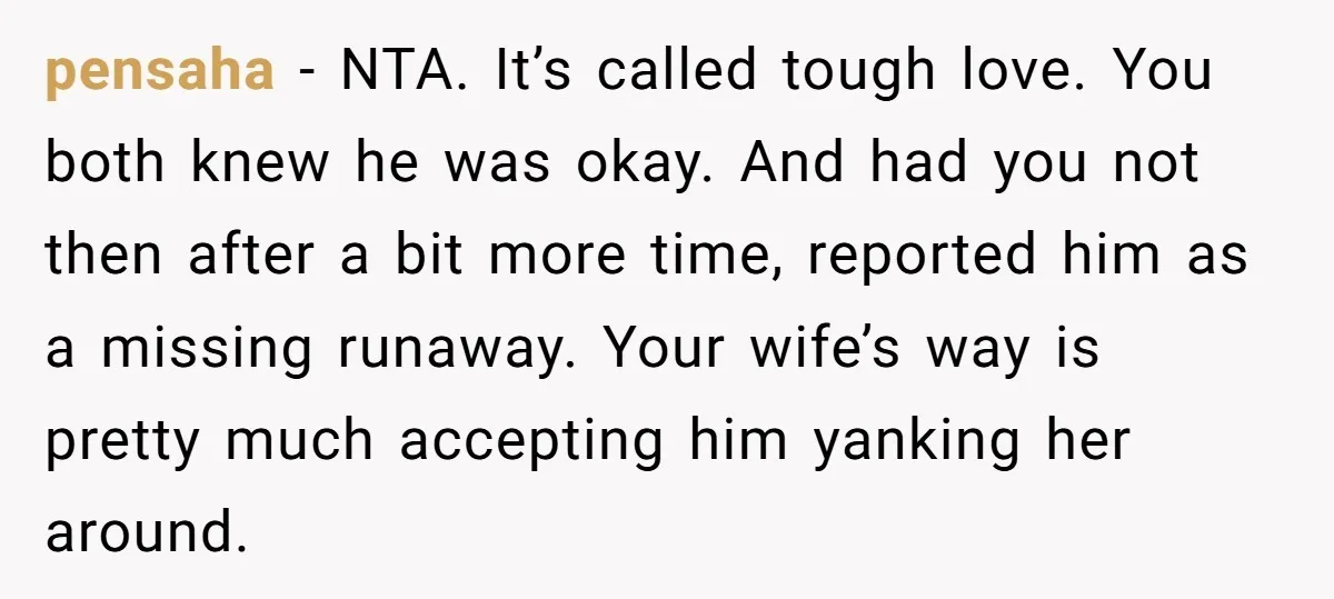 pensaha − NTA. It’s called tough love. You both knew he was okay. And had you not then after a bit more time, reported him as a missing runaway. Your...