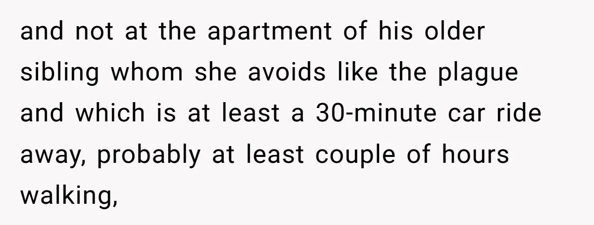 and not at the apartment of his older sibling whom she avoids like the plague and which is at least a 30-minute car ride away, probably at least couple of...