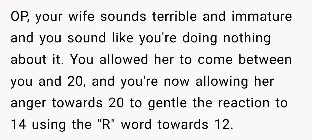 OP, your wife sounds terrible and immature and you sound like you're doing nothing about it. You allowed her to come between you and 20, and you're now allowing her...