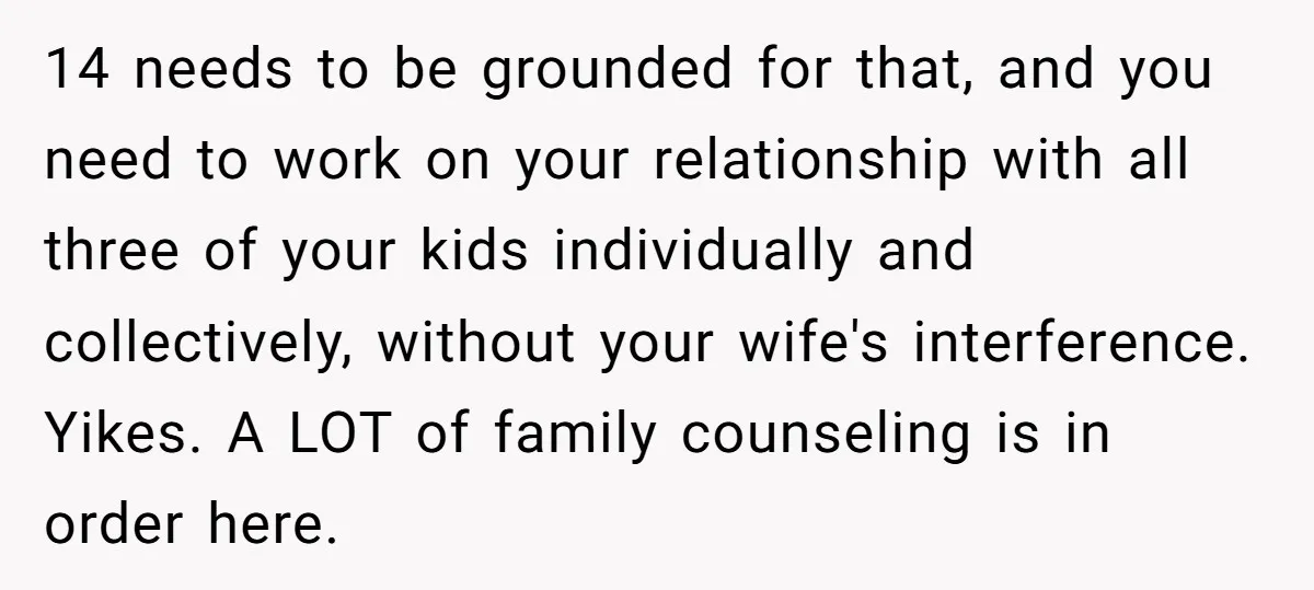 14 needs to be grounded for that, and you need to work on your relationship with all three of your kids individually and collectively, without your wife's interference. Yikes. A...