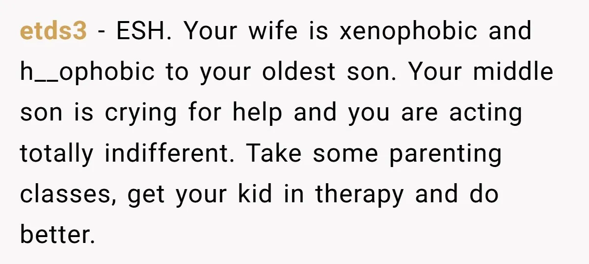 etds3 − ESH. Your wife is xenophobic and h__ophobic to your oldest son. Your middle son is crying for help and you are acting totally indifferent. Take some parenting classes,...