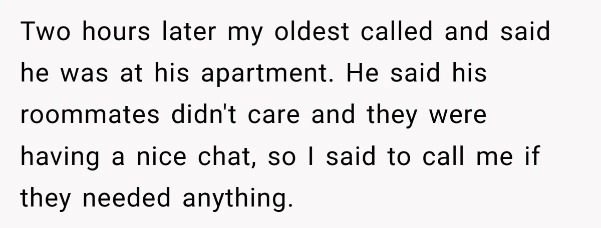 Two hours later my oldest called and said he was at his apartment. He said his roommates didn't care and they were having a nice chat, so I said to...