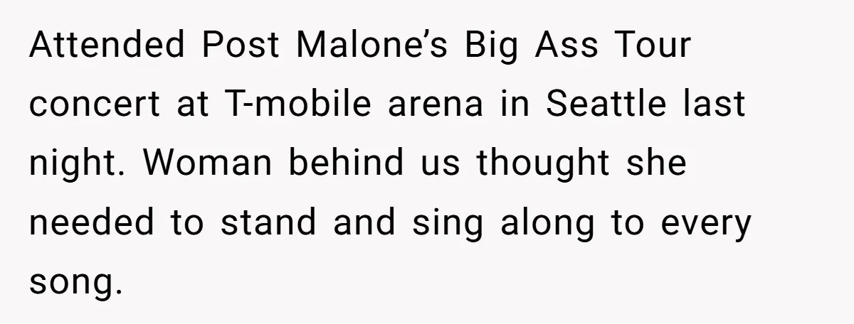 Attended Post Malone’s Big Ass Tour concert at T-mobile arena in Seattle last night. Woman behind us thought she needed to stand and sing along to every song.
