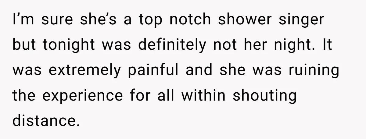 I’m sure she’s a top notch shower singer but tonight was definitely not her night. It was extremely painful and she was ruining the experience for all within shouting distance.