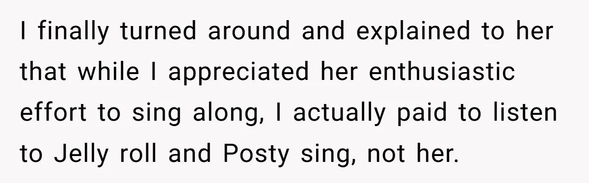I finally turned around and explained to her that while I appreciated her enthusiastic effort to sing along, I actually paid to listen to Jelly roll and Posty sing, not...