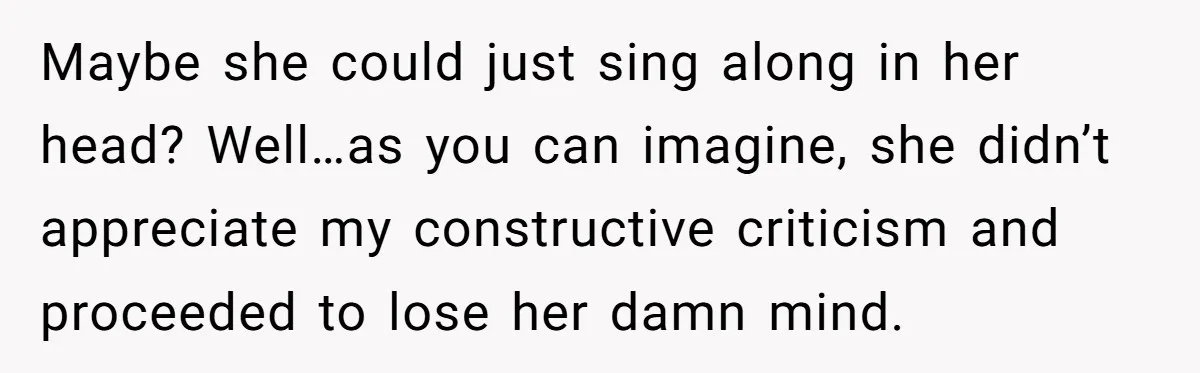 Maybe she could just sing along in her head? Well…as you can imagine, she didn’t appreciate my constructive criticism and proceeded to lose her damn mind.