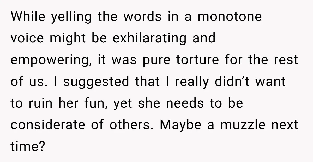 While yelling the words in a monotone voice might be exhilarating and empowering, it was pure torture for the rest of us. I suggested that I really didn’t want to...