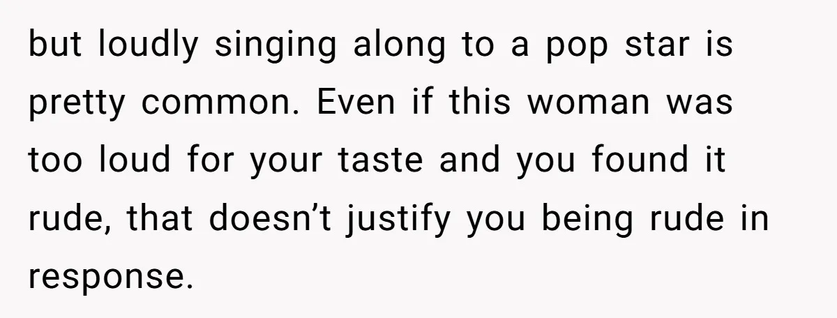 but loudly singing along to a pop star is pretty common. Even if this woman was too loud for your taste and you found it rude, that doesn’t justify you...