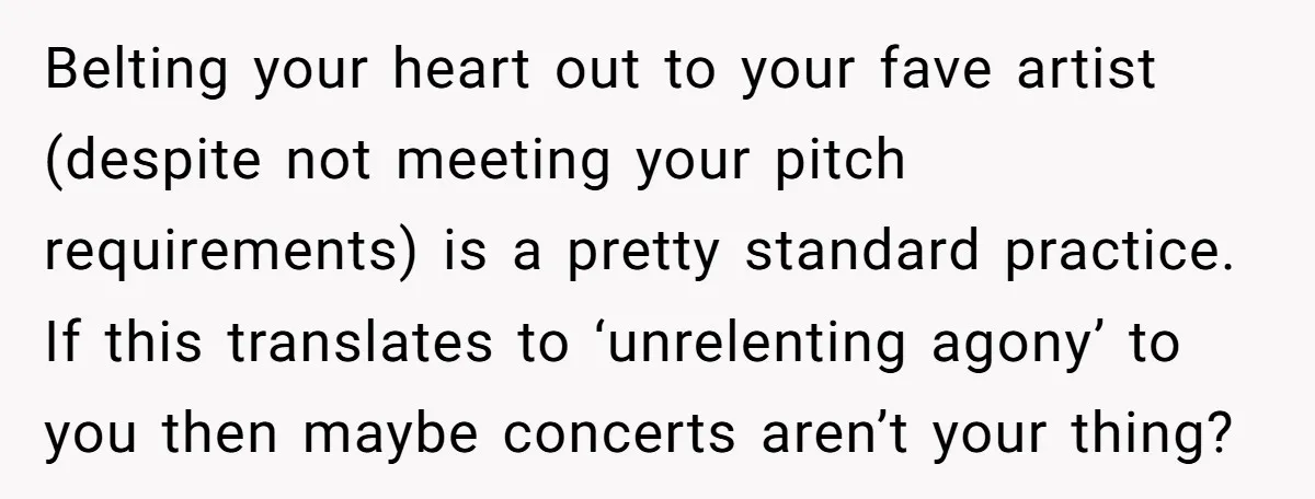 Belting your heart out to your fave artist (despite not meeting your pitch requirements) is a pretty standard practice. If this translates to ‘unrelenting agony’ to you then maybe concerts...