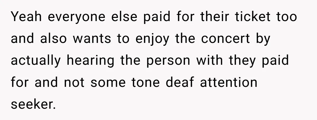 Yeah everyone else paid for their ticket too and also wants to enjoy the concert by actually hearing the person with they paid for and not some tone deaf attention...