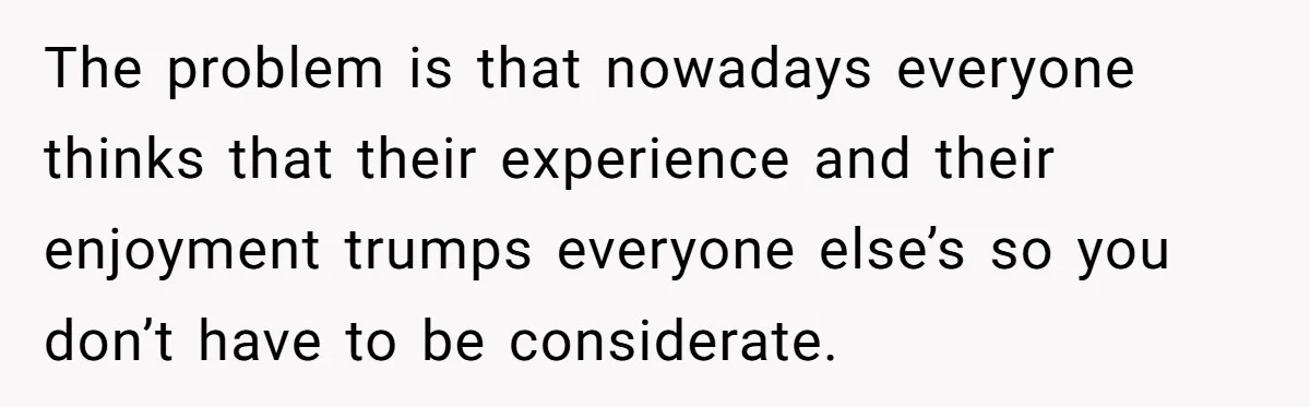 The problem is that nowadays everyone thinks that their experience and their enjoyment trumps everyone else’s so you don’t have to be considerate.