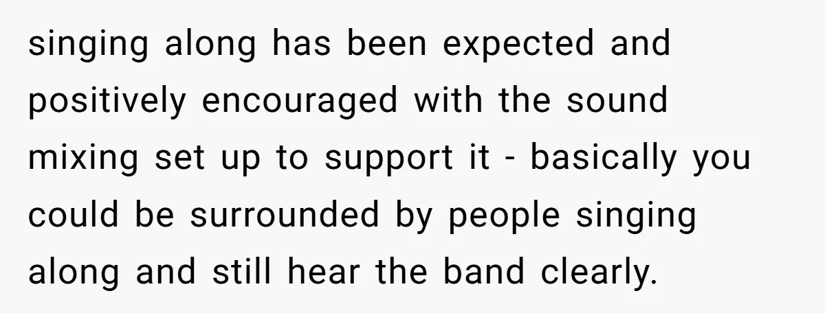 singing along has been expected and positively encouraged with the sound mixing set up to support it - basically you could be surrounded by people singing along and still hear...