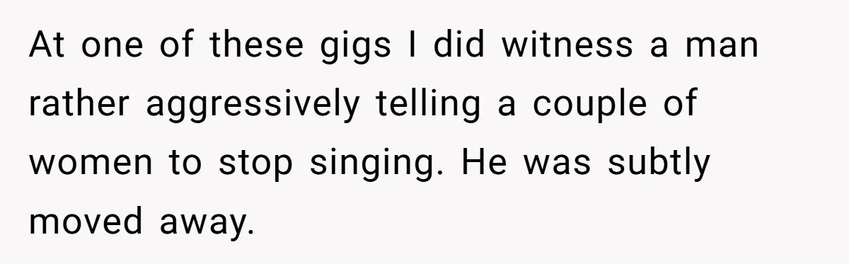 At one of these gigs I did witness a man rather aggressively telling a couple of women to stop singing. He was subtly moved away.