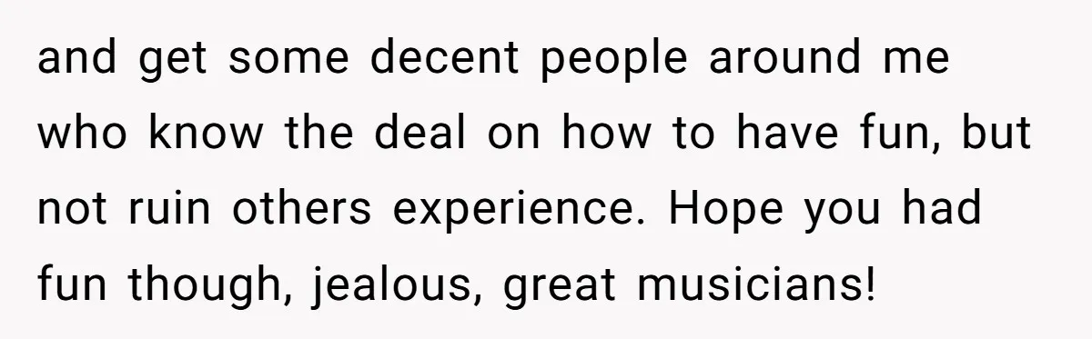 and get some decent people around me who know the deal on how to have fun, but not ruin others experience. Hope you had fun though, jealous, great musicians!