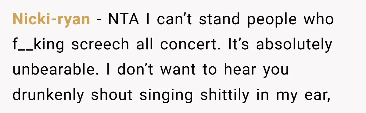 Nicki-ryan − NTA I can’t stand people who f__king screech all concert. It’s absolutely unbearable. I don’t want to hear you drunkenly shout singing shittily in my ear,