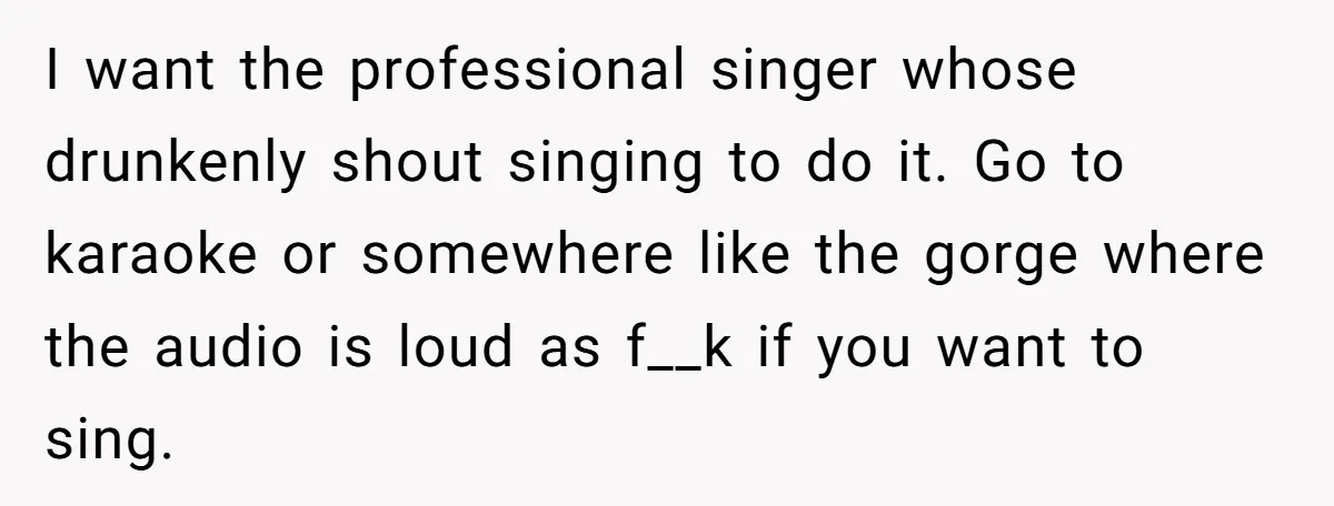 I want the professional singer whose drunkenly shout singing to do it. Go to karaoke or somewhere like the gorge where the audio is loud as f__k if you want...