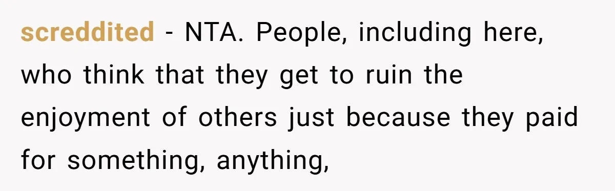 screddited − NTA. People, including here, who think that they get to ruin the enjoyment of others just because they paid for something, anything,