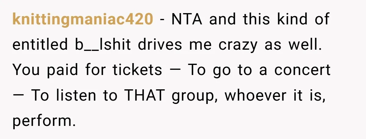 knittingmaniac420 − NTA and this kind of entitled b__lshit drives me crazy as well. You paid for tickets — To go to a concert — To listen to THAT group,...