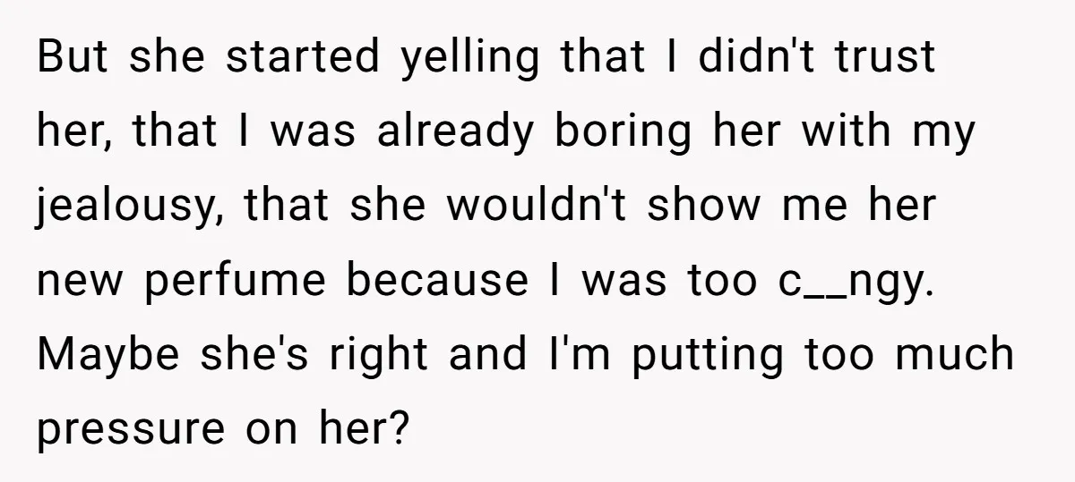 But she started yelling that I didn't trust her, that I was already boring her with my jealousy, that she wouldn't show me her new perfume because I was too...