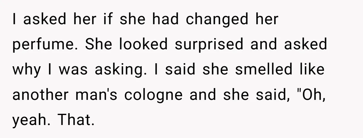 I asked her if she had changed her perfume. She looked surprised and asked why I was asking. I said she smelled like another man's cologne and she said, "Oh,...
