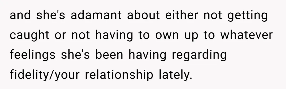 and she's adamant about either not getting caught or not having to own up to whatever feelings she's been having regarding fidelity/your relationship lately.