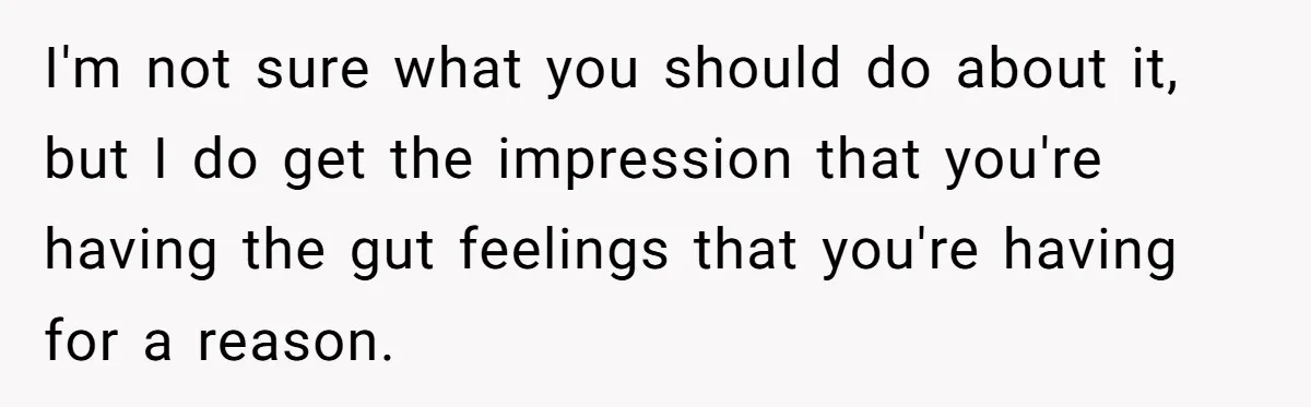 I'm not sure what you should do about it, but I do get the impression that you're having the gut feelings that you're having for a reason.