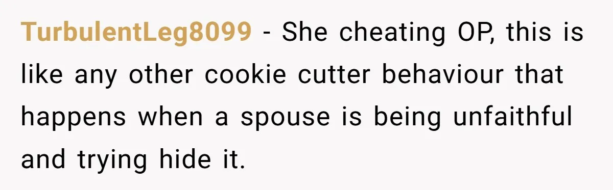 TurbulentLeg8099 − She cheating OP, this is like any other cookie cutter behaviour that happens when a spouse is being unfaithful and trying hide it.