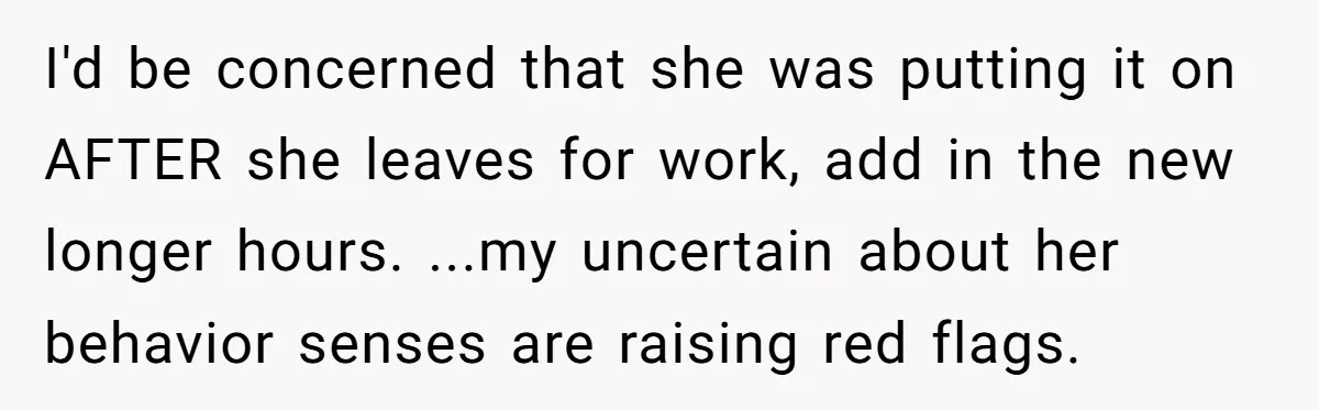 I'd be concerned that she was putting it on AFTER she leaves for work, add in the new longer hours. ...my uncertain about her behavior senses are raising red flags.