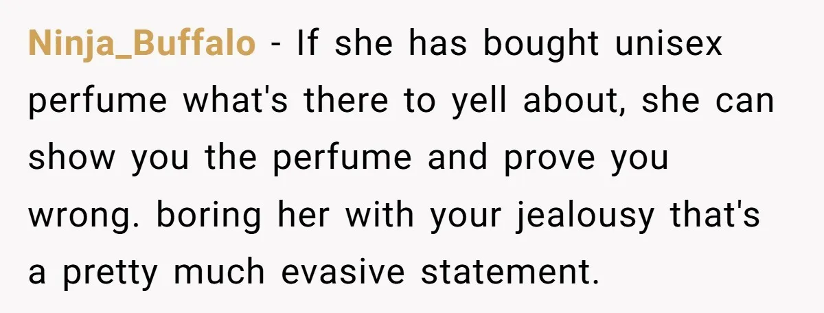 Ninja_Buffalo − If she has bought unisex perfume what's there to yell about, she can show you the perfume and prove you wrong. boring her with your jealousy that's a...
