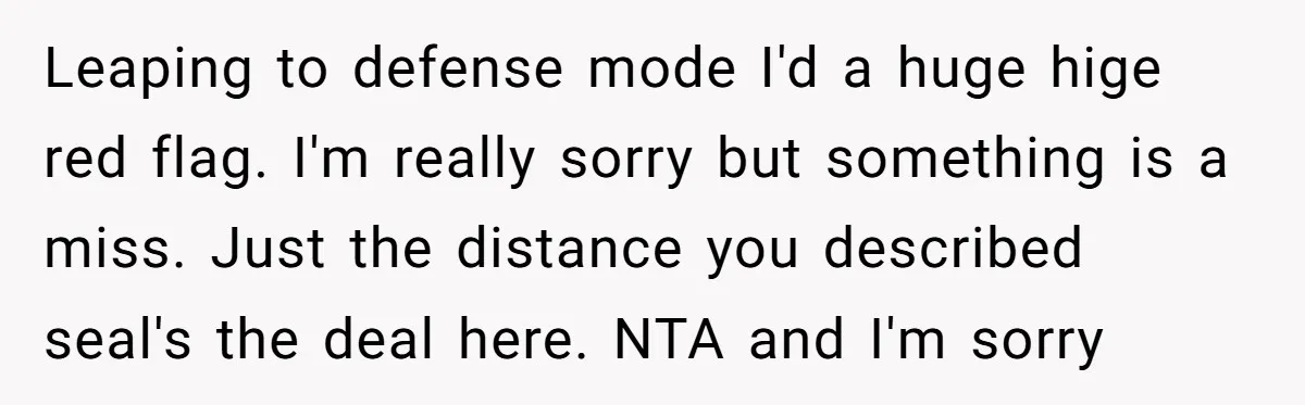 Leaping to defense mode I'd a huge hige red flag. I'm really sorry but something is a miss. Just the distance you described seal's the deal here. NTA and I'm...