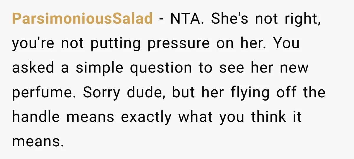 ParsimoniousSalad − NTA. She's not right, you're not putting pressure on her. You asked a simple question to see her new perfume. Sorry dude, but her flying off the handle...